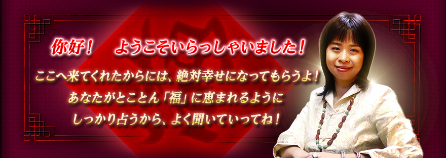 你好! ようこそいらっしゃいました!ここへ来てくれたからには、絶対幸せになってもらうよ!あなたがとことん「福」に恵まれるようにしっかり占うから、よく聞いていってね! 你好! ようこそいらっしゃいました!ここへ来てくれたからには、絶対幸せになってもらうよ!あなたがとことん「福」に恵まれるようにしっかり占うから、よく聞いていってね!