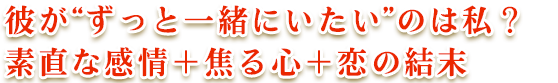 彼が“ずっと一緒にいたい”のは私? 素直な感情+焦る心+恋の結末 彼が“ずっと一緒にいたい”のは私? 素直な感情+焦る心+恋の結末